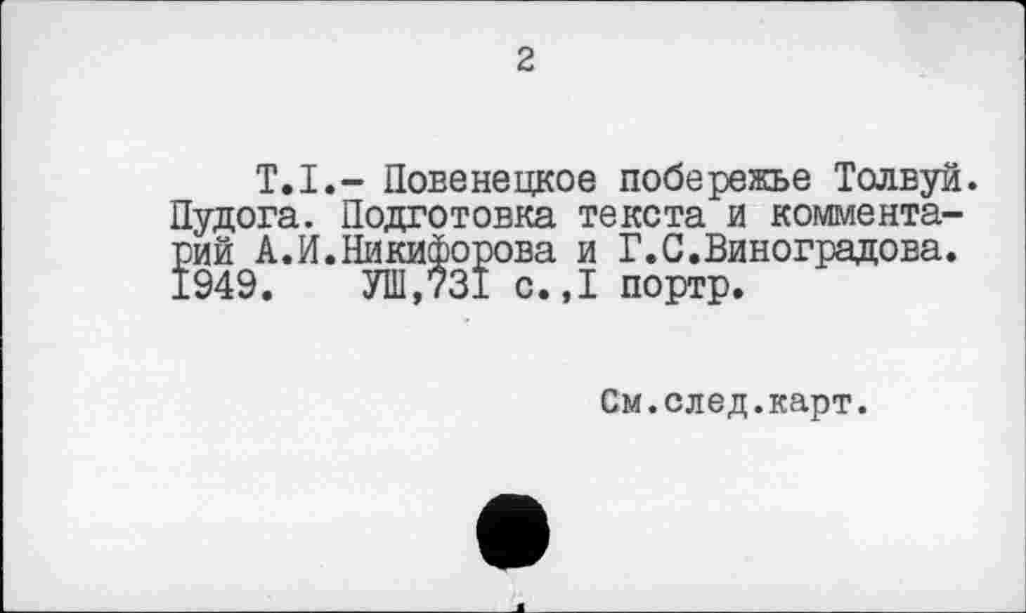 ﻿2
Т.I.- Повенецкое побережье Толвуй. Пудога. Подготовка текста и комментарий А.И.Никифорова и Г.С.Виноградова. 1949. УШ,731 с.,1 портр.
См.след.карт.